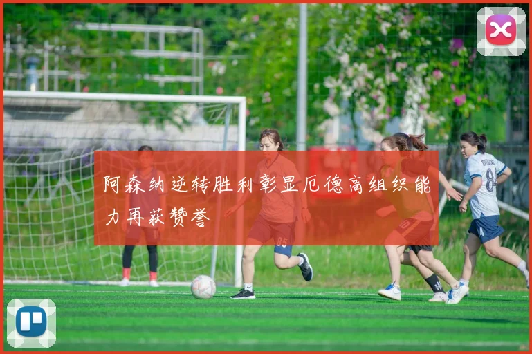 阿森纳逆转胜利彰显厄德高组织能力再获赞誉