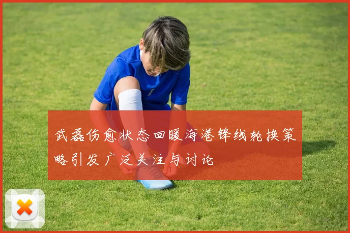 武磊伤愈状态回暖海港锋线轮换策略引发广泛关注与讨论